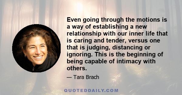 Even going through the motions is a way of establishing a new relationship with our inner life that is caring and tender, versus one that is judging, distancing or ignoring. This is the beginning of being capable of