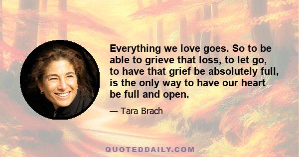 Everything we love goes. So to be able to grieve that loss, to let go, to have that grief be absolutely full, is the only way to have our heart be full and open.