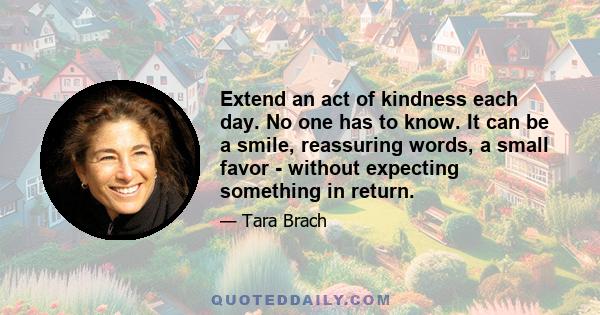 Extend an act of kindness each day. No one has to know. It can be a smile, reassuring words, a small favor - without expecting something in return.