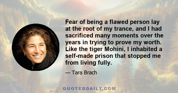 Fear of being a flawed person lay at the root of my trance, and I had sacrificed many moments over the years in trying to prove my worth. Like the tiger Mohini, I inhabited a self-made prison that stopped me from living 