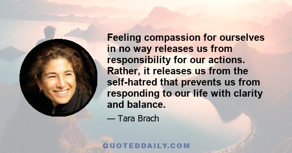 Feeling compassion for ourselves in no way releases us from responsibility for our actions. Rather, it releases us from the self-hatred that prevents us from responding to our life with clarity and balance.