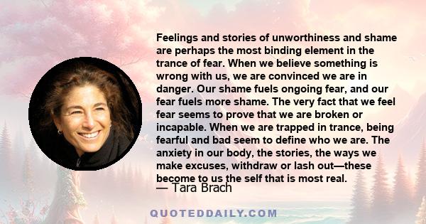 Feelings and stories of unworthiness and shame are perhaps the most binding element in the trance of fear. When we believe something is wrong with us, we are convinced we are in danger. Our shame fuels ongoing fear, and 