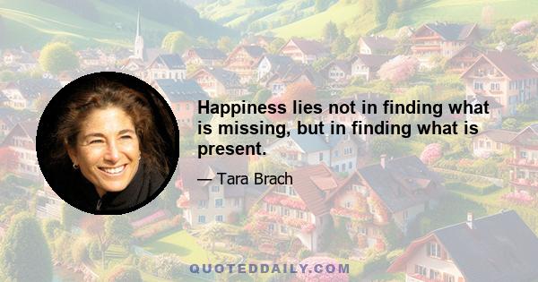 Happiness lies not in finding what is missing, but in finding what is present.