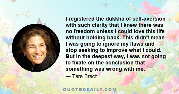 I registered the dukkha of self-aversion with such clarity that I knew there was no freedom unless I could love this life without holding back. This didn't mean I was going to ignore my flaws and stop seeking to improve 