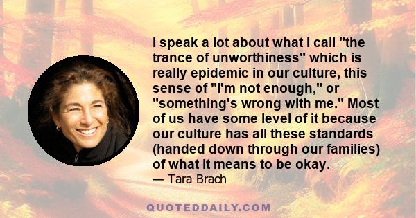 I speak a lot about what I call the trance of unworthiness which is really epidemic in our culture, this sense of I'm not enough, or something's wrong with me. Most of us have some level of it because our culture has