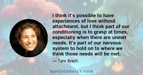 I think it's possible to have experiences of love without attachment, but I think part of our conditioning is to grasp at times, especially when there are unmet needs. It's part of our nervous system to hold on to where 