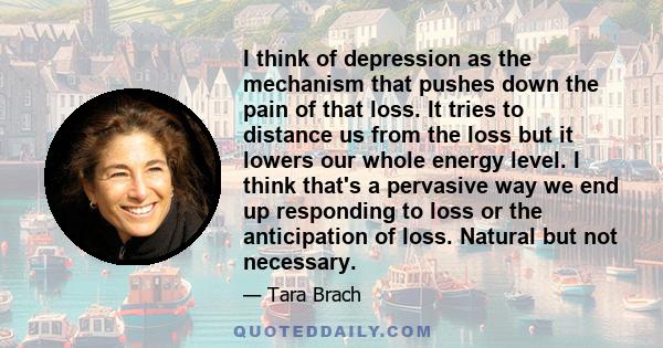 I think of depression as the mechanism that pushes down the pain of that loss. It tries to distance us from the loss but it lowers our whole energy level. I think that's a pervasive way we end up responding to loss or