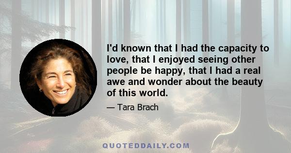 I'd known that I had the capacity to love, that I enjoyed seeing other people be happy, that I had a real awe and wonder about the beauty of this world.