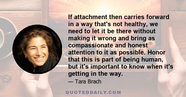 If attachment then carries forward in a way that's not healthy, we need to let it be there without making it wrong and bring as compassionate and honest attention to it as possible. Honor that this is part of being