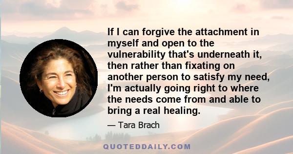 If I can forgive the attachment in myself and open to the vulnerability that's underneath it, then rather than fixating on another person to satisfy my need, I'm actually going right to where the needs come from and