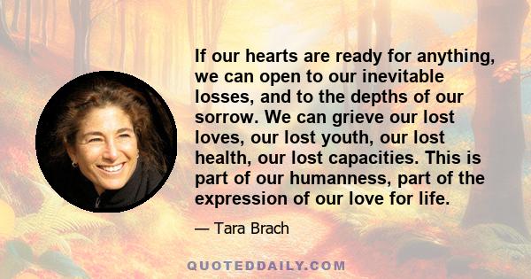 If our hearts are ready for anything, we can open to our inevitable losses, and to the depths of our sorrow. We can grieve our lost loves, our lost youth, our lost health, our lost capacities. This is part of our