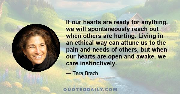 If our hearts are ready for anything, we will spontaneously reach out when others are hurting. Living in an ethical way can attune us to the pain and needs of others, but when our hearts are open and awake, we care