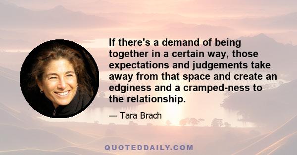 If there's a demand of being together in a certain way, those expectations and judgements take away from that space and create an edginess and a cramped-ness to the relationship.