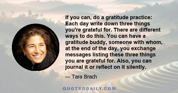 If you can, do a gratitude practice: Each day write down three things you're grateful for. There are different ways to do this. You can have a gratitude buddy, someone with whom, at the end of the day, you exchange