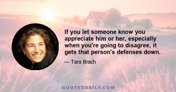 If you let someone know you appreciate him or her, especially when you're going to disagree, it gets that person's defenses down.