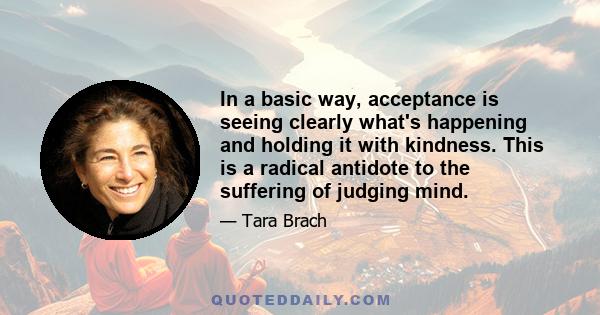 In a basic way, acceptance is seeing clearly what's happening and holding it with kindness. This is a radical antidote to the suffering of judging mind.