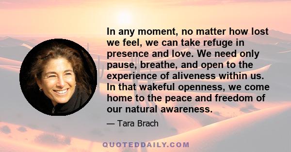 In any moment, no matter how lost we feel, we can take refuge in presence and love. We need only pause, breathe, and open to the experience of aliveness within us. In that wakeful openness, we come home to the peace and 