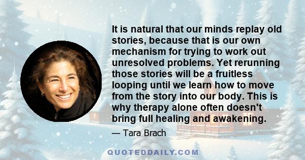 It is natural that our minds replay old stories, because that is our own mechanism for trying to work out unresolved problems. Yet rerunning those stories will be a fruitless looping until we learn how to move from the