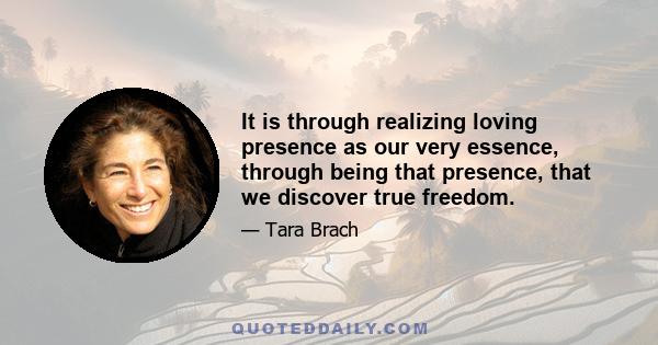 It is through realizing loving presence as our very essence, through being that presence, that we discover true freedom.