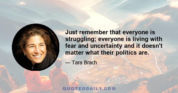 Just remember that everyone is struggling; everyone is living with fear and uncertainty and it doesn't matter what their politics are.