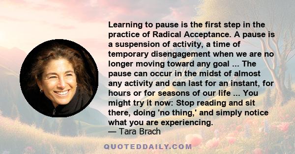 Learning to pause is the first step in the practice of Radical Acceptance. A pause is a suspension of activity, a time of temporary disengagement when we are no longer moving toward any goal ... The pause can occur in