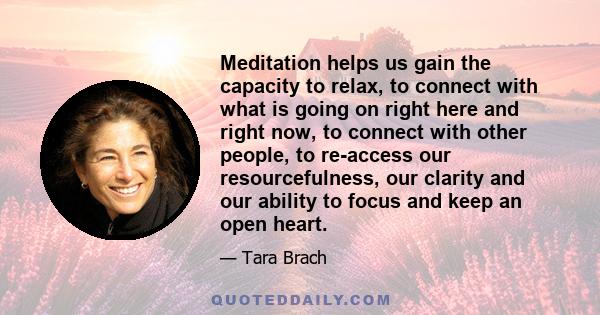 Meditation helps us gain the capacity to relax, to connect with what is going on right here and right now, to connect with other people, to re-access our resourcefulness, our clarity and our ability to focus and keep an 