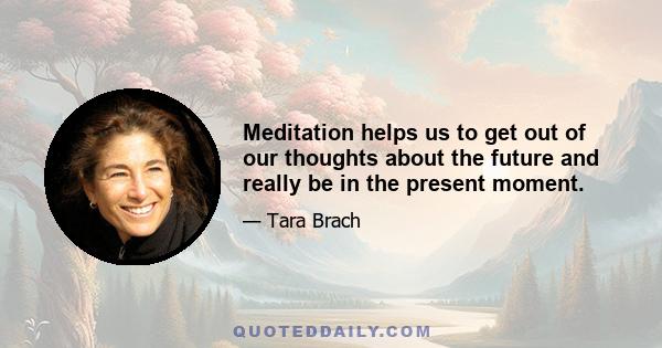 Meditation helps us to get out of our thoughts about the future and really be in the present moment.