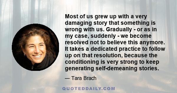 Most of us grew up with a very damaging story that something is wrong with us. Gradually - or as in my case, suddenly - we become resolved not to believe this anymore. It takes a dedicated practice to follow up on that