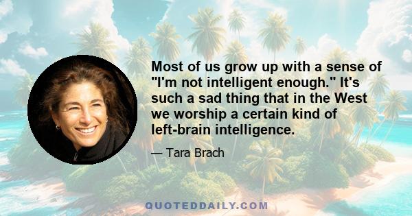 Most of us grow up with a sense of I'm not intelligent enough. It's such a sad thing that in the West we worship a certain kind of left-brain intelligence.