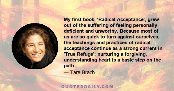 My first book, 'Radical Acceptance', grew out of the suffering of feeling personally deficient and unworthy. Because most of us are so quick to turn against ourselves, the teachings and practices of radical acceptance