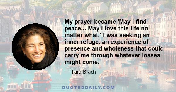 My prayer became 'May I find peace... May I love this life no matter what.' I was seeking an inner refuge, an experience of presence and wholeness that could carry me through whatever losses might come.