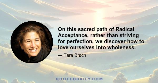 On this sacred path of Radical Acceptance, rather than striving for perfection, we discover how to love ourselves into wholeness.