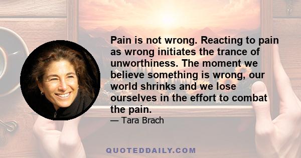 Pain is not wrong. Reacting to pain as wrong initiates the trance of unworthiness. The moment we believe something is wrong, our world shrinks and we lose ourselves in the effort to combat the pain.