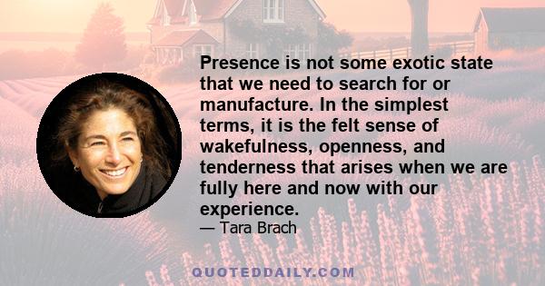 Presence is not some exotic state that we need to search for or manufacture. In the simplest terms, it is the felt sense of wakefulness, openness, and tenderness that arises when we are fully here and now with our