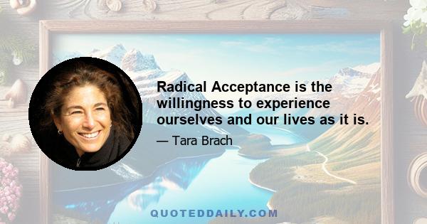 Radical Acceptance is the willingness to experience ourselves and our lives as it is.