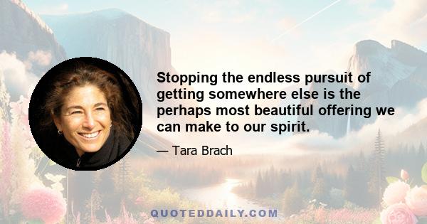 Stopping the endless pursuit of getting somewhere else is the perhaps most beautiful offering we can make to our spirit.