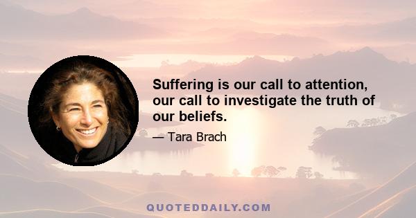 Suffering is our call to attention, our call to investigate the truth of our beliefs.