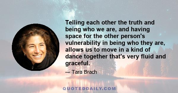 Telling each other the truth and being who we are, and having space for the other person's vulnerability in being who they are, allows us to move in a kind of dance together that's very fluid and graceful.