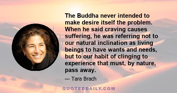 The Buddha never intended to make desire itself the problem. When he said craving causes suffering, he was referring not to our natural inclination as living beings to have wants and needs, but to our habit of clinging