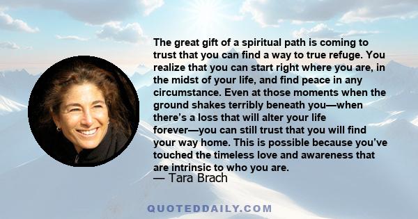 The great gift of a spiritual path is coming to trust that you can find a way to true refuge. You realize that you can start right where you are, in the midst of your life, and find peace in any circumstance. Even at