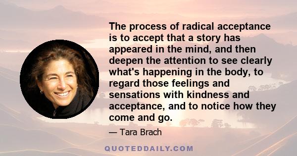 The process of radical acceptance is to accept that a story has appeared in the mind, and then deepen the attention to see clearly what's happening in the body, to regard those feelings and sensations with kindness and