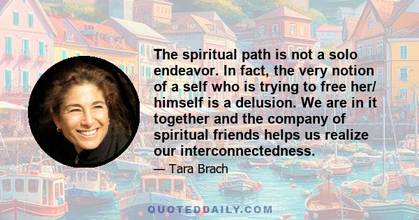 The spiritual path is not a solo endeavor. In fact, the very notion of a self who is trying to free her/ himself is a delusion. We are in it together and the company of spiritual friends helps us realize our