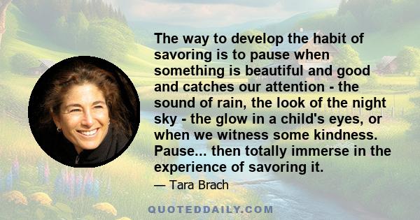 The way to develop the habit of savoring is to pause when something is beautiful and good and catches our attention - the sound of rain, the look of the night sky - the glow in a child's eyes, or when we witness some