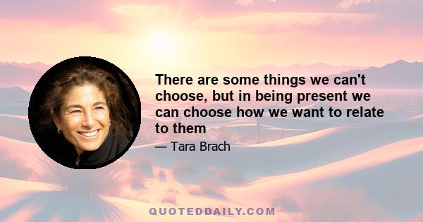 There are some things we can't choose, but in being present we can choose how we want to relate to them