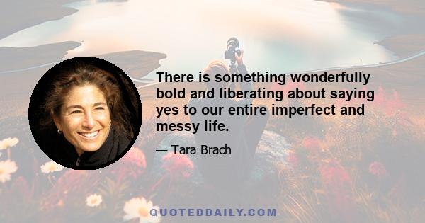 There is something wonderfully bold and liberating about saying yes to our entire imperfect and messy life.