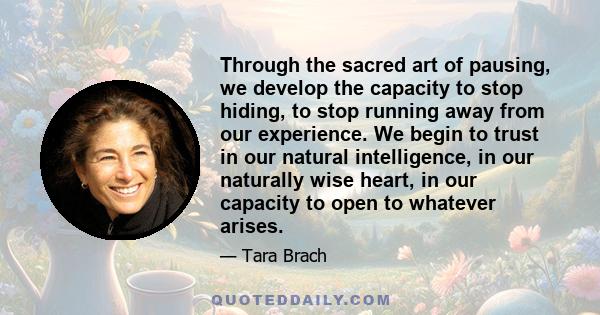 Through the sacred art of pausing, we develop the capacity to stop hiding, to stop running away from our experience. We begin to trust in our natural intelligence, in our naturally wise heart, in our capacity to open to 