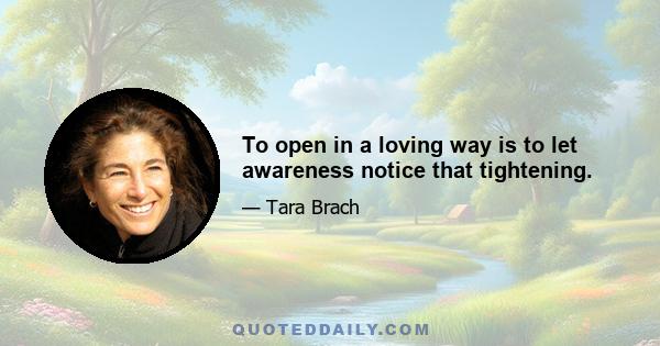 To open in a loving way is to let awareness notice that tightening.