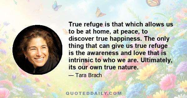 True refuge is that which allows us to be at home, at peace, to discover true happiness. The only thing that can give us true refuge is the awareness and love that is intrinsic to who we are. Ultimately, its our own