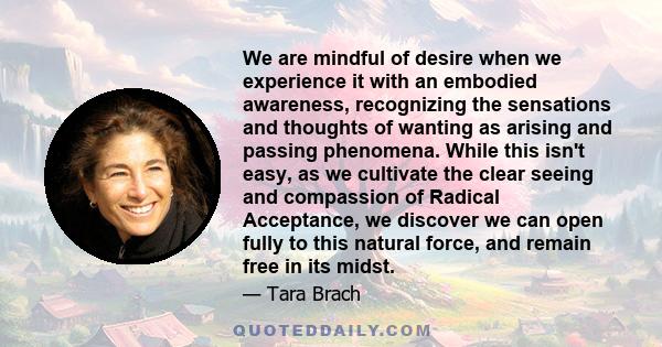 We are mindful of desire when we experience it with an embodied awareness, recognizing the sensations and thoughts of wanting as arising and passing phenomena. While this isn't easy, as we cultivate the clear seeing and 