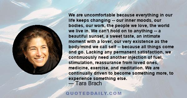 We are uncomfortable because everything in our life keeps changing -- our inner moods, our bodies, our work, the people we love, the world we live in. We can't hold on to anything -- a beautiful sunset, a sweet taste,